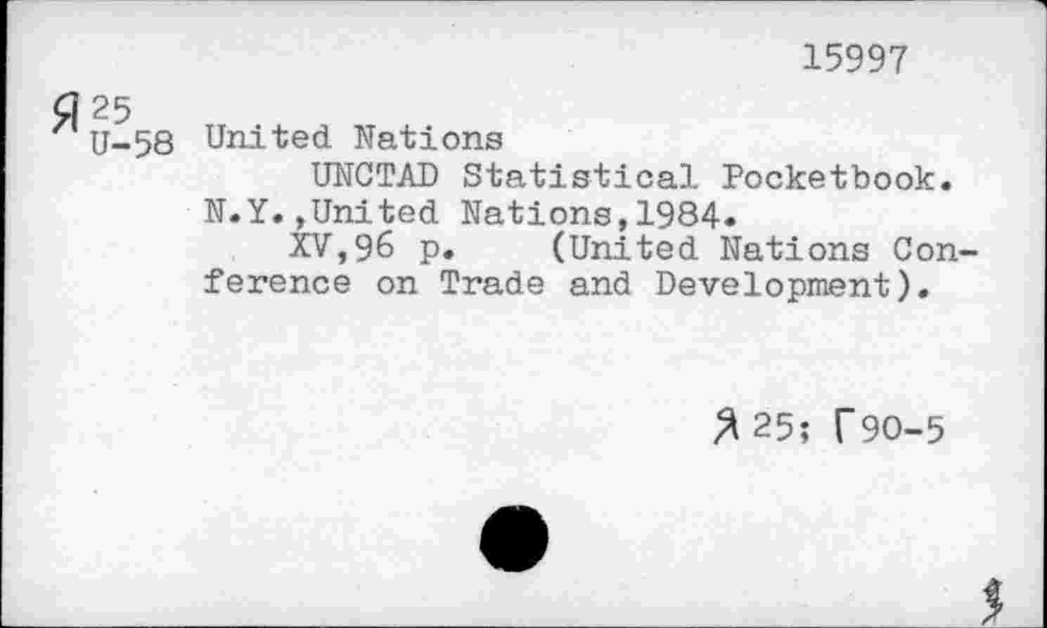 ﻿15997
25
U-58 United Nations
UNCTAD Statistical Pocketbook.
N.Y.»United Nations,1984.
XV,96 p. (United Nations Conference on Trade and Development).
/*25; T9O-5